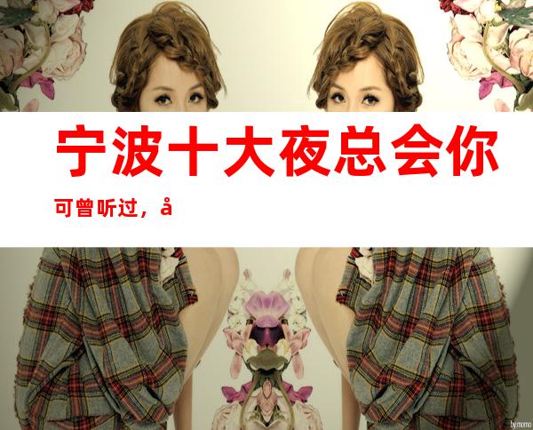 宁波十大夜总会你可曾听过,宁波排名前十夜总会攻略