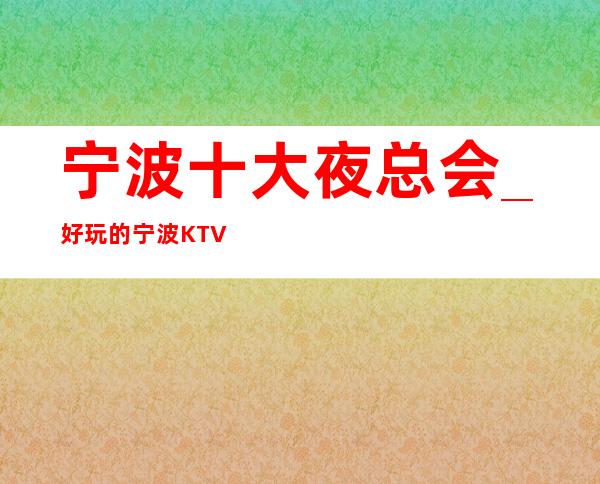 宁波十大夜总会_好玩的宁波KTV夜场低消情况排名