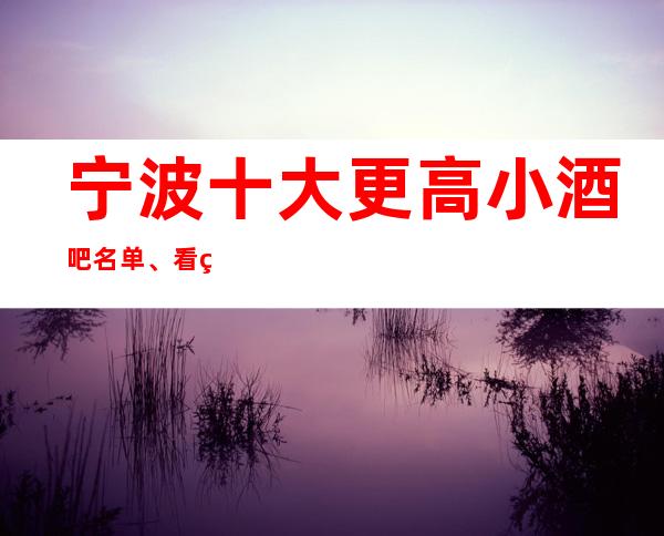 宁波十大更高小酒吧名单、看看哪家榜上的酒吧你去过几家
