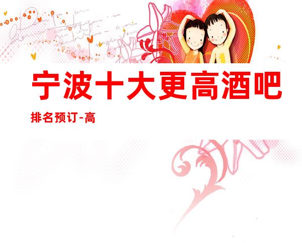 宁波十大更高酒吧排名预订-高档酒吧商务首 选！