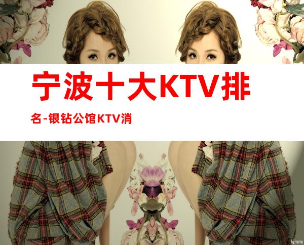 宁波十大KTV排名-银钻公馆KTV消费情况一览