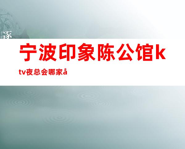 宁波印象陈公馆ktv夜总会哪家好玩-宁波驰名商务KTV夜总会