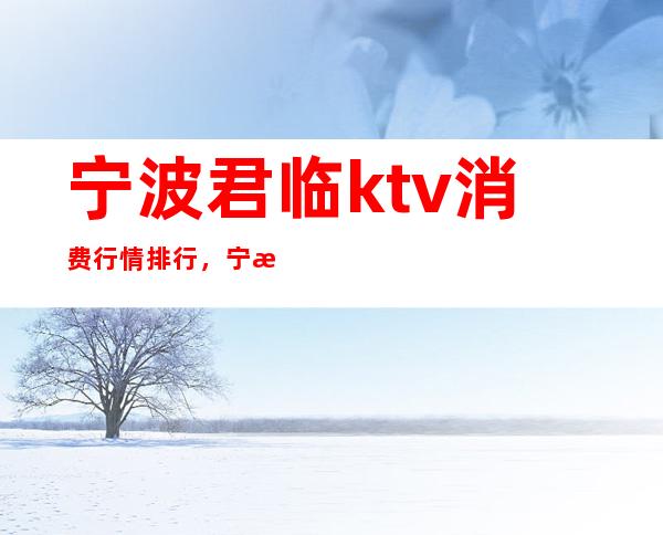 宁波君临ktv消费行情排行，宁波夜总会带给你心跳的感觉