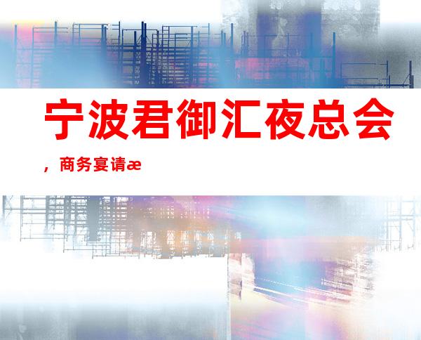 宁波君御汇夜总会,商务宴请接待客户选择