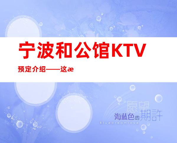宁波和公馆KTV预定介绍——这是宁波蕞好玩的夜总会商务KTV