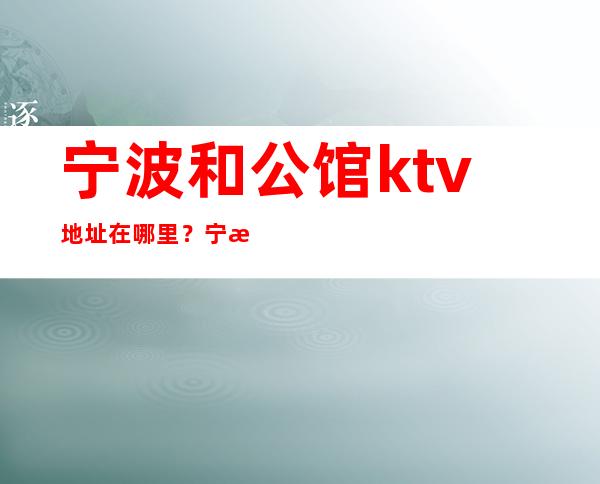 宁波和公馆ktv地址在哪里？宁波高端夜总会排行榜预订