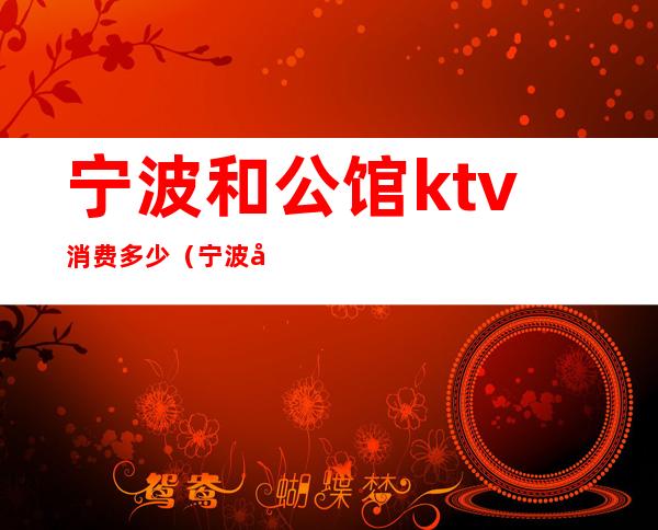 宁波和公馆ktv消费多少(宁波和公馆ktv消费多少一天)