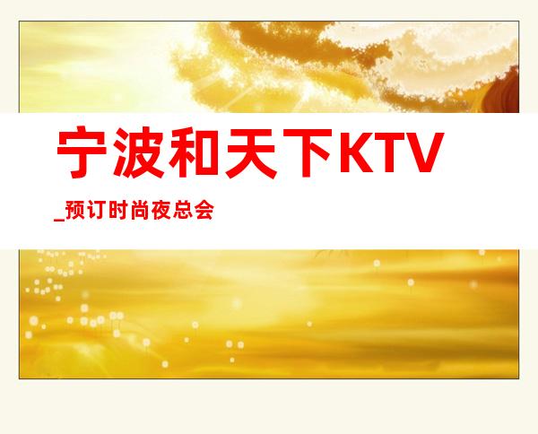 宁波和天下KTV_预订时尚夜总会,我们如影随形。