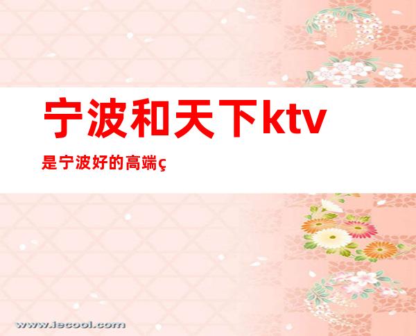 宁波和天下ktv是宁波好的高端的夜总会！