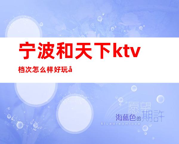 宁波和天下ktv档次怎么样好玩吗？消费如何高档豪华 – 宁波海曙商务KTV