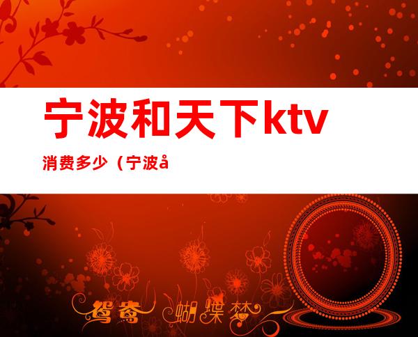宁波和天下ktv消费多少(宁波和天下ktv消费多少)