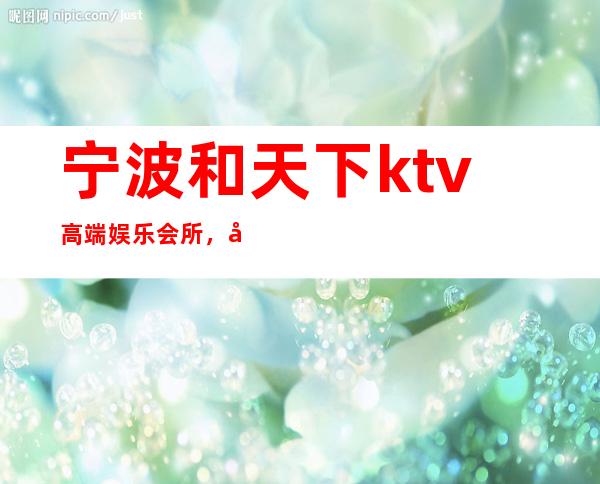 宁波和天下ktv高端娱乐会所，和天下KTV会所消费 – 宁波海曙商务KTV