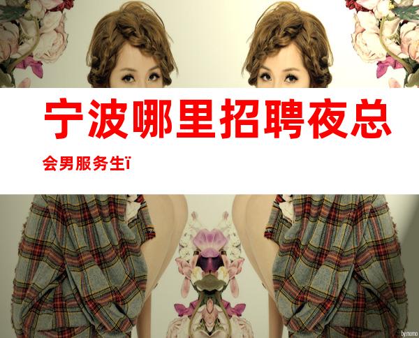 宁波哪里招聘夜总会男服务生？到底是一个什么样的职位