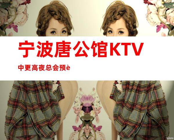 宁波唐公馆KTV中更高夜总会预订-宁波娱乐圈中的豪华夜总会