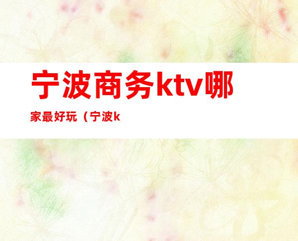 宁波商务ktv哪家最好玩(宁波ktv会所哪里好玩)