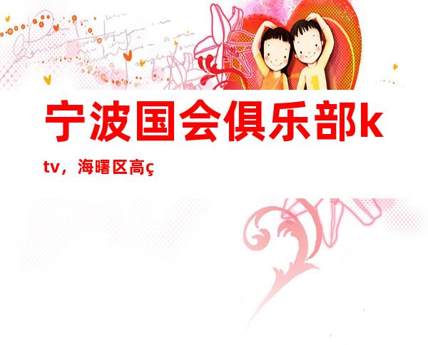 宁波国会俱乐部ktv，海曙区高端档次夜总会！