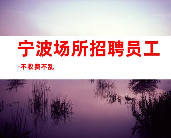 宁波场所招聘员工-不收费不乱收费-更高静吧招聘环境好