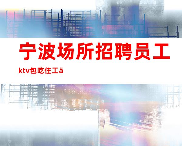 宁波场所招聘员工ktv包吃住工作轻松 赚