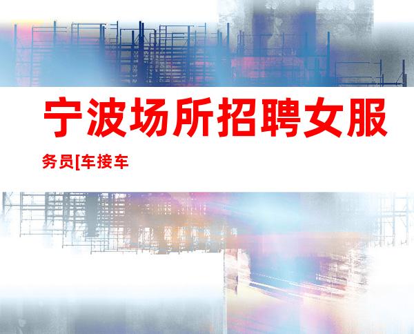 宁波场所招聘女服务员[车接车送无任务好团队]商务场