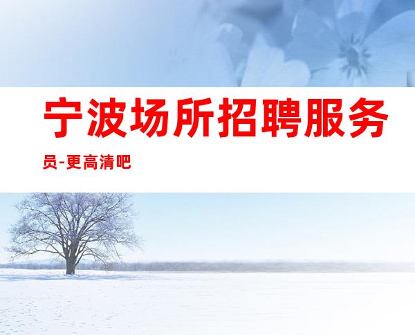 宁波场所招聘服务员-更高清吧好上班包住宿