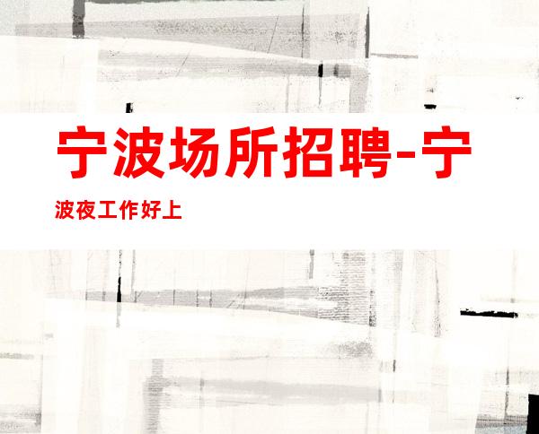 宁波场所招聘-宁波夜工作好上房生意稳定缺口需求空房补助