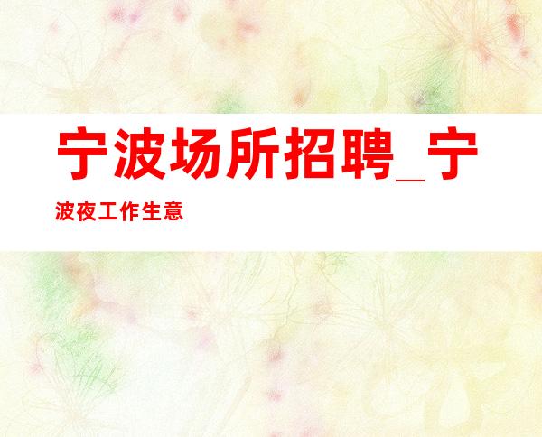 宁波场所招聘_宁波夜工作生意好五星饮酒少苦学力文