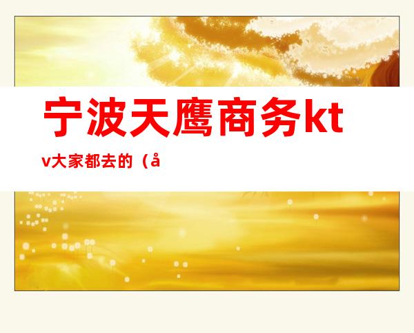 宁波天鹰商务ktv大家都去的(宁波夜场KTV)