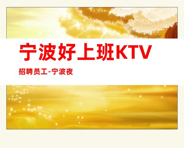 宁波好上班KTV招聘员工-宁波夜总会负责引路自由上班