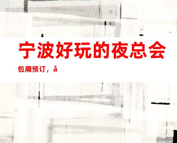 宁波好玩的夜总会包厢预订,必玩的KTV会所找我有优惠