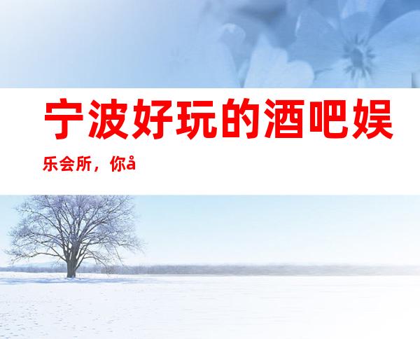 宁波好玩的酒吧娱乐会所，你去过就没有白来宁波一趟。