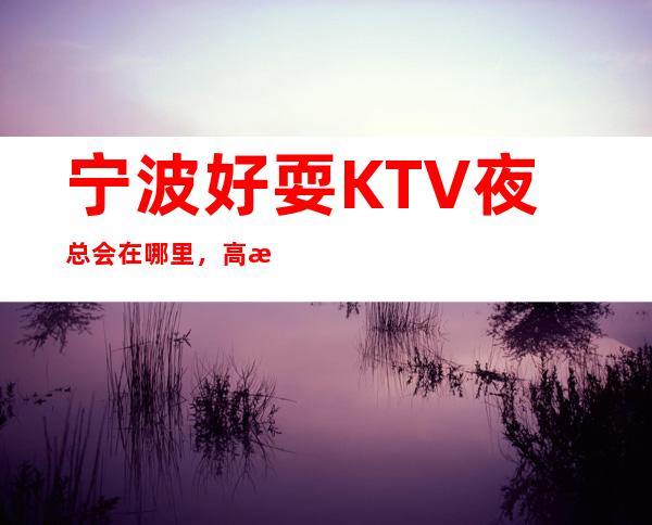 宁波好耍KTV夜总会在哪里，高档的商务KTV消费排行