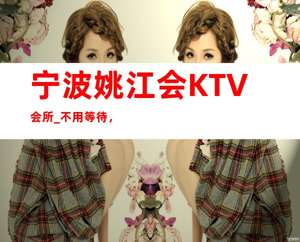 宁波姚江会KTV会所_不用等待，订来安逸人生。