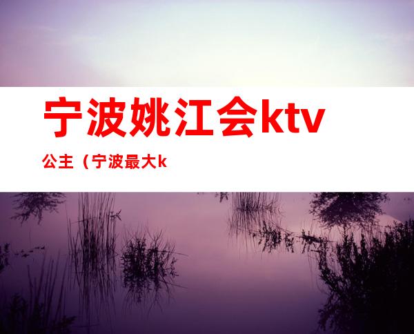 宁波姚江会ktv公主(宁波最大ktv会所)
