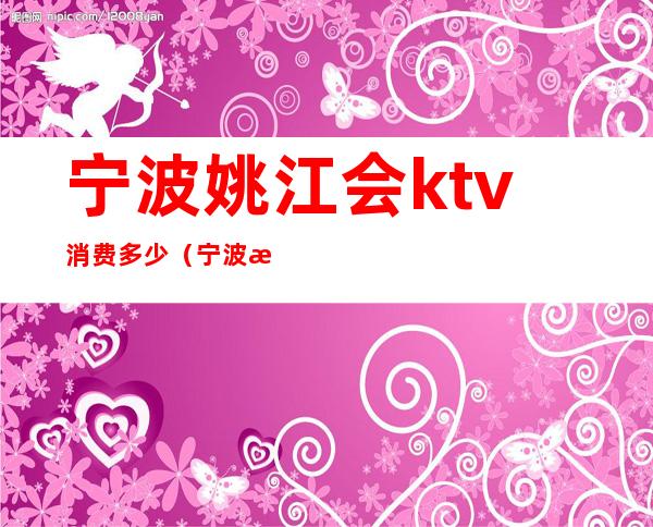宁波姚江会ktv消费多少(宁波最大ktv会所)