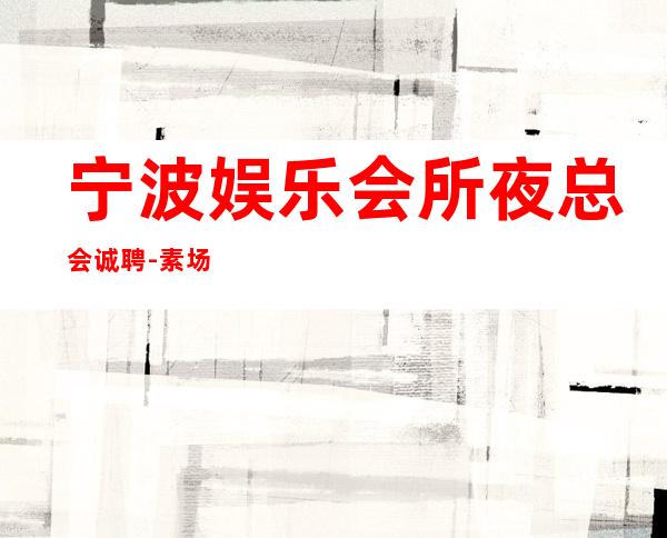 宁波娱乐会所夜总会诚聘-素场赚轻松