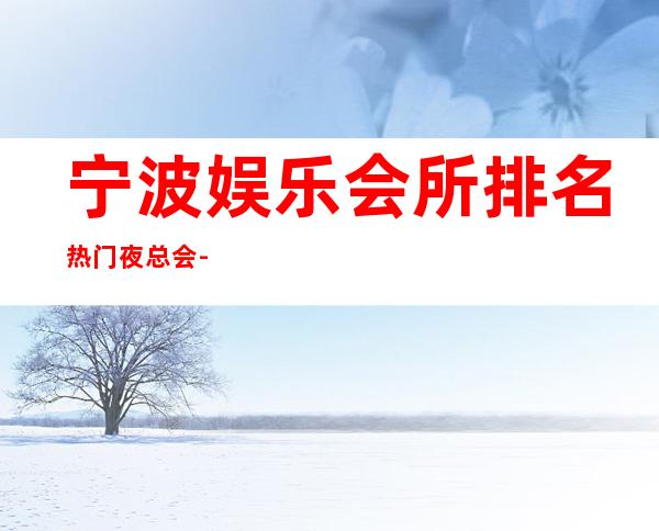 宁波娱乐会所排名/热门夜总会-推荐宁波姚江会KTV