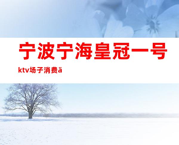 宁波宁海皇冠一号ktv场子消费介绍(宁海皇冠1号夜总会)