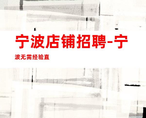 宁波店铺招聘-宁波无需经验直接入职待遇好