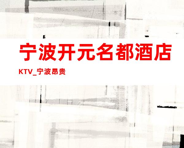 宁波开元名都酒店KTV_宁波昂贵的知名夜总会聚会预订会所