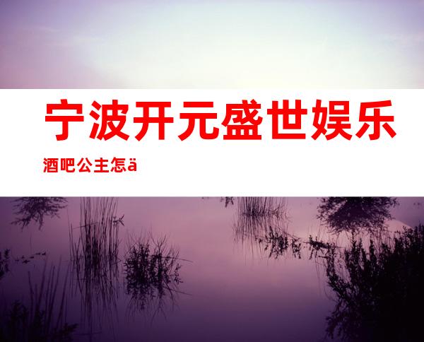 宁波开元盛世娱乐酒吧公主怎么样，包厢酒水消费价格表。