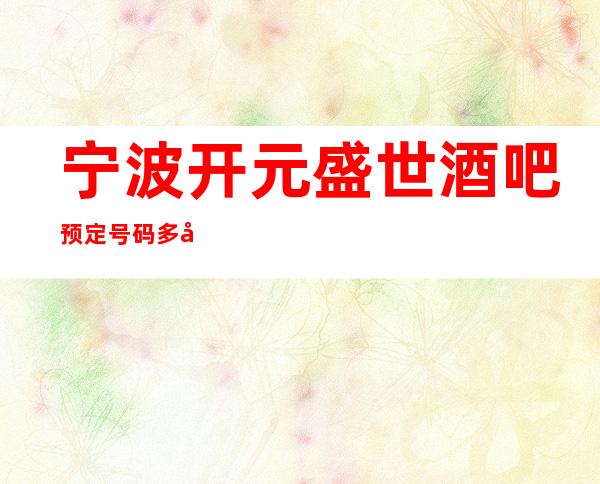 宁波开元盛世酒吧预定号码多少，鄞州区开元盛世消费标准？