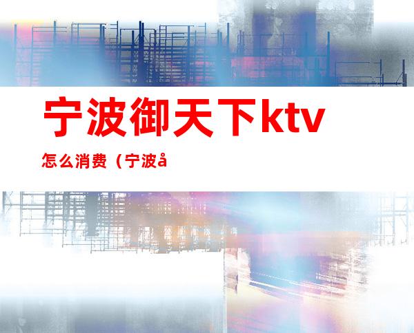 宁波御天下ktv怎么消费(宁波御天下ktv怎么样)