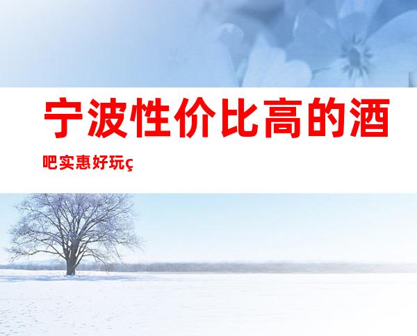 宁波性价比高的酒吧/实惠好玩的酒吧排名一览。