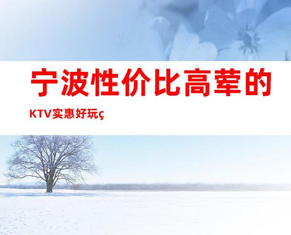 宁波性价比高荤的KTV/实惠好玩真空KTV排名一览。