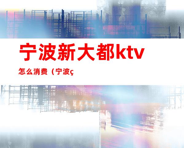 宁波新大都ktv怎么消费（宁波甬都会ktv消费可以吗）