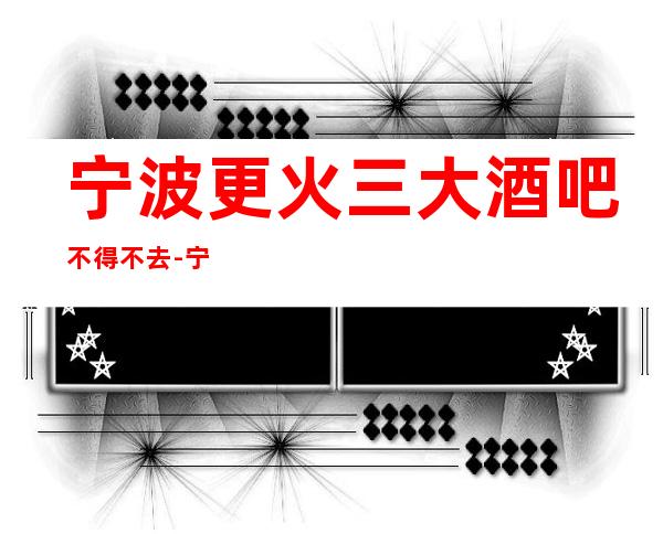 宁波更火三大酒吧不得不去-宁波哪家酒吧好玩