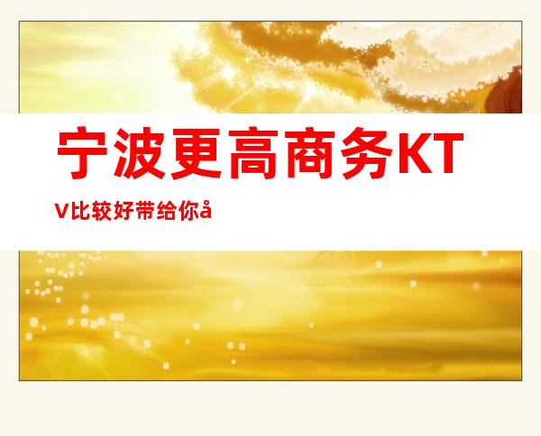 宁波更高商务KTV比较好 带给你和你客户较难忘体验
