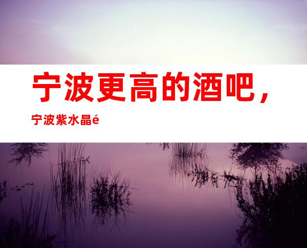 宁波更高的酒吧,宁波紫水晶酒吧怎么样?