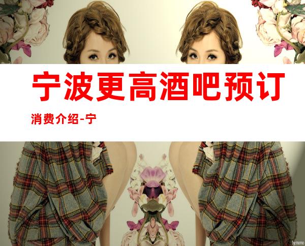 宁波更高酒吧预订消费介绍-宁波酒吧预订包间-颜子超高