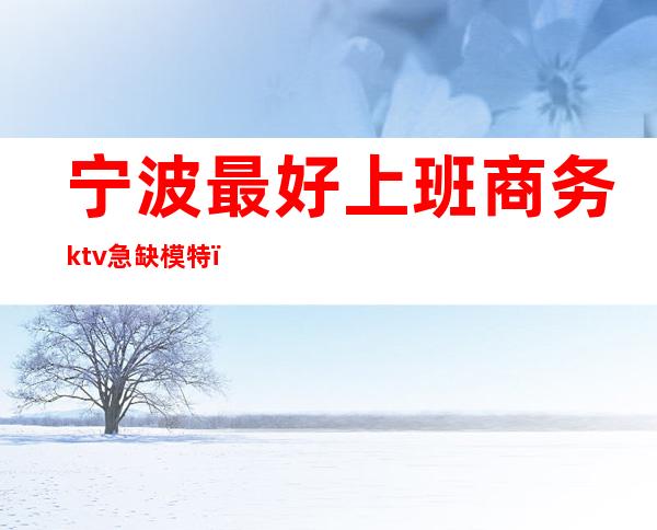 宁波最好上班商务ktv急缺模特(宁波ktv模特招聘)